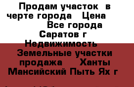 Продам участок​ в черте города › Цена ­ 500 000 - Все города, Саратов г. Недвижимость » Земельные участки продажа   . Ханты-Мансийский,Пыть-Ях г.